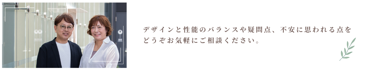 デザインと性能のバランスやお家づくりの不安や疑問についてお気軽にご相談ください