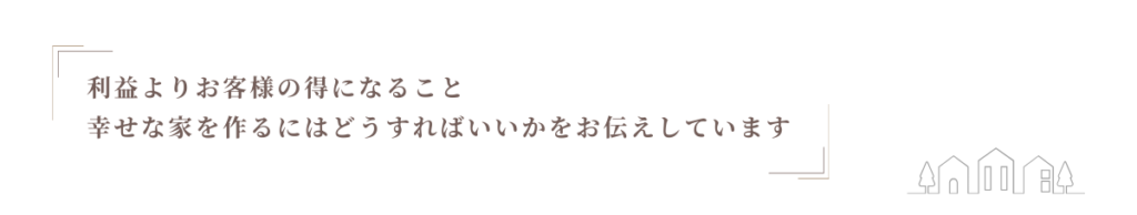 利益よりお客様の得になること 幸せな家を作るにはどうすれば いいかをお伝えしています